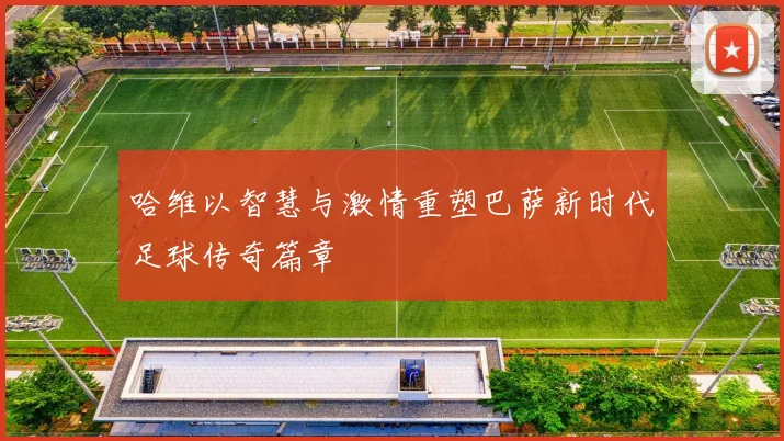 哈维以智慧与激情重塑巴萨新时代足球传奇篇章