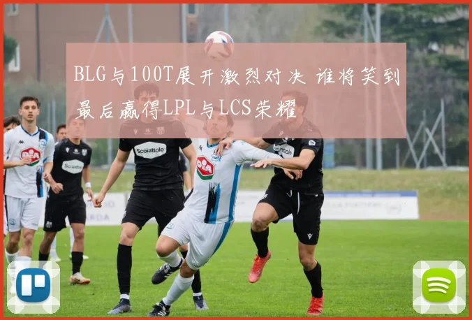 BLG与100T展开激烈对决 谁将笑到最后赢得LPL与LCS荣耀