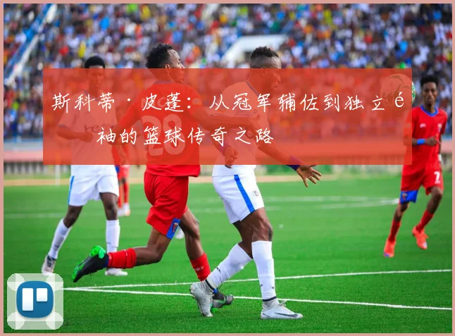 斯科蒂·皮蓬：从冠军辅佐到独立领袖的篮球传奇之路