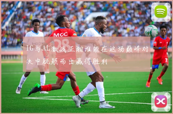 IG与AL激战正酣谁能在这场巅峰对决中脱颖而出赢得胜利