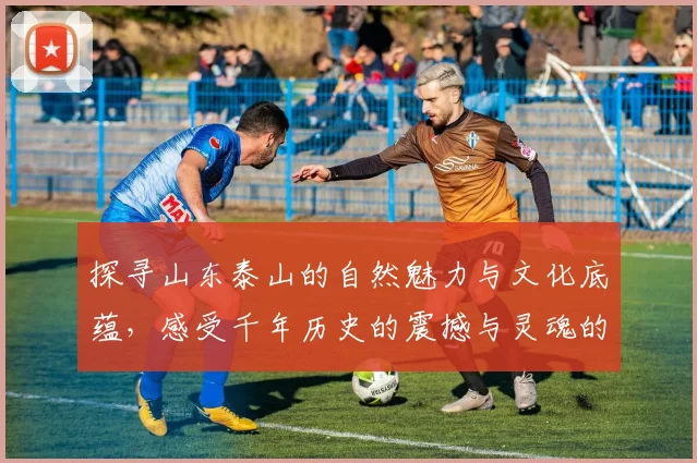 探寻山东泰山的自然魅力与文化底蕴，感受千年历史的震撼与灵魂的洗礼