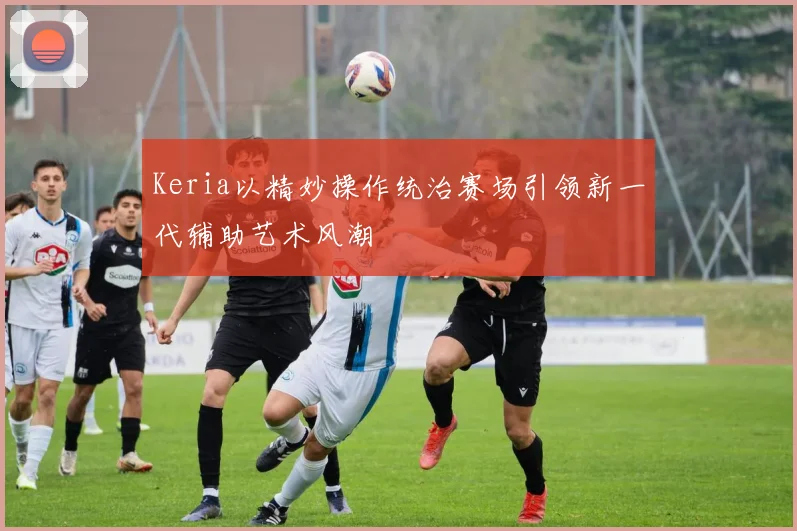 Keria以精妙操作统治赛场引领新一代辅助艺术风潮