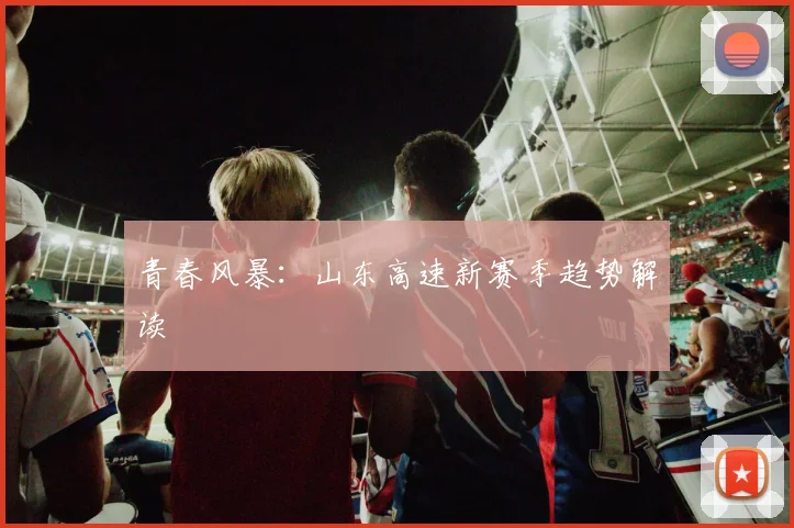 青春风暴：山东高速新赛季趋势解读