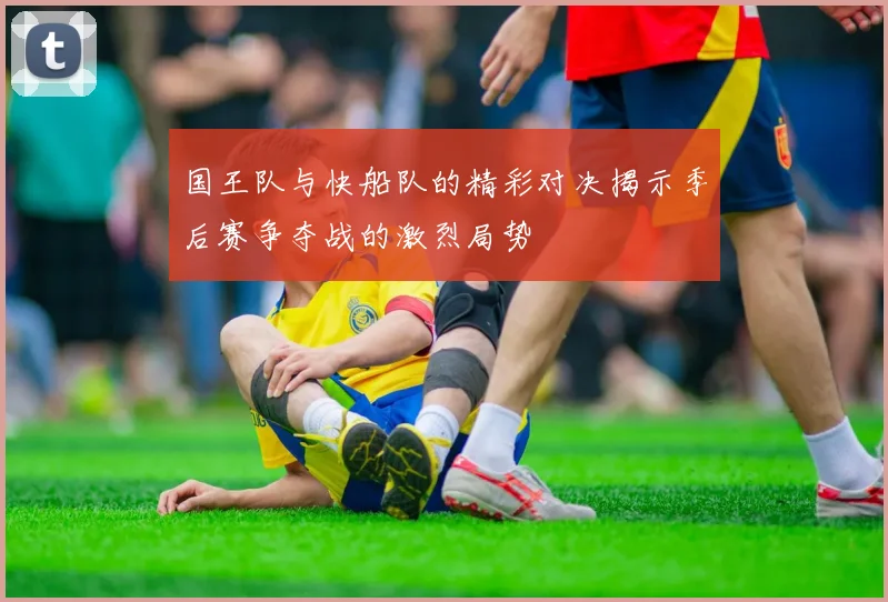 国王队与快船队的精彩对决揭示季后赛争夺战的激烈局势