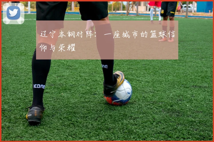 辽宁本钢对阵：一座城市的篮球信仰与荣耀