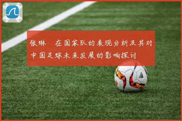 张琳芃在国家队的表现分析及其对中国足球未来发展的影响探讨