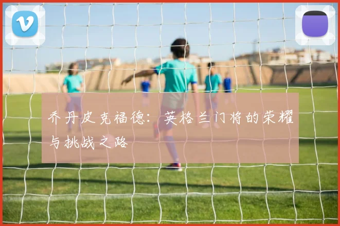 乔丹皮克福德：英格兰门将的荣耀与挑战之路
