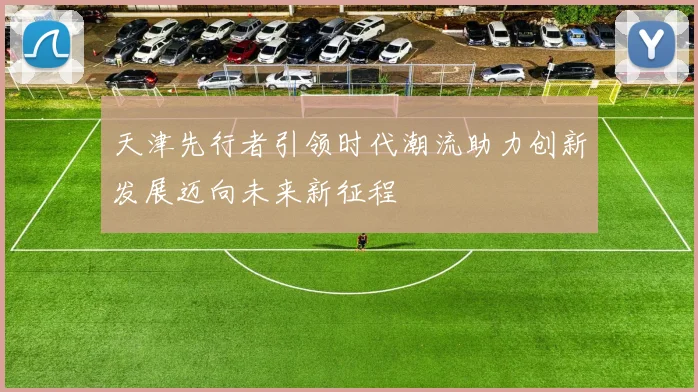 天津先行者引领时代潮流助力创新发展迈向未来新征程