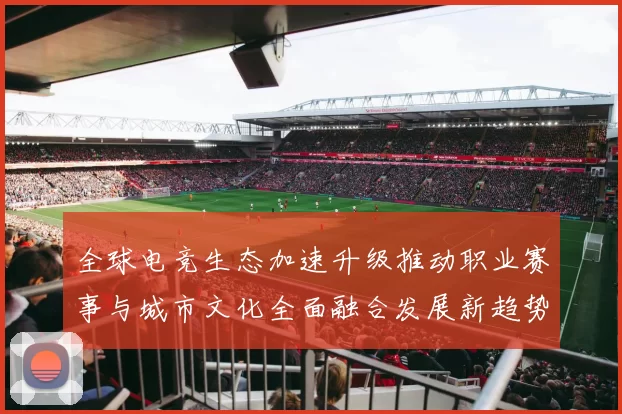 全球电竞生态加速升级推动职业赛事与城市文化全面融合发展新趋势